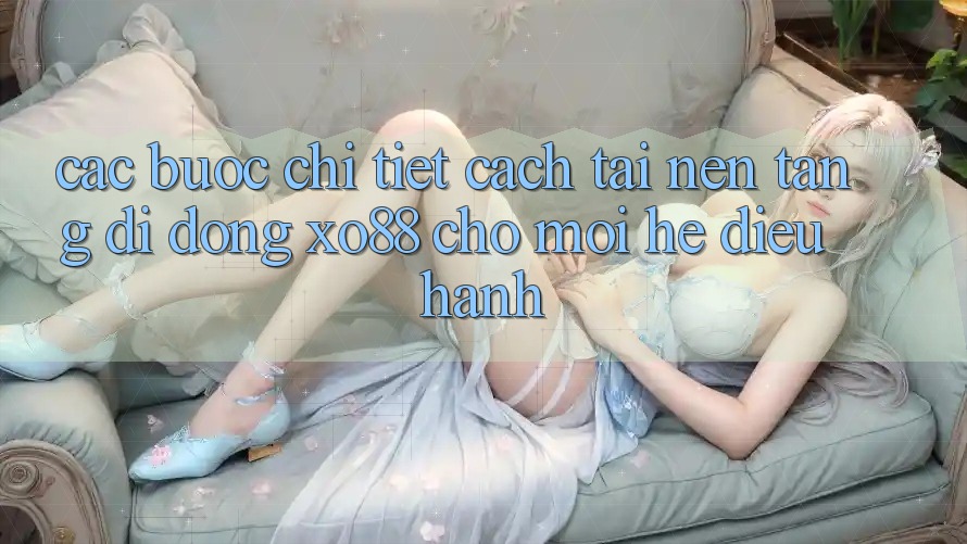 Các bước Chi Tiết Cách Tải Nền tảng di động XO88 Cho Mọi Hệ Điều Hành