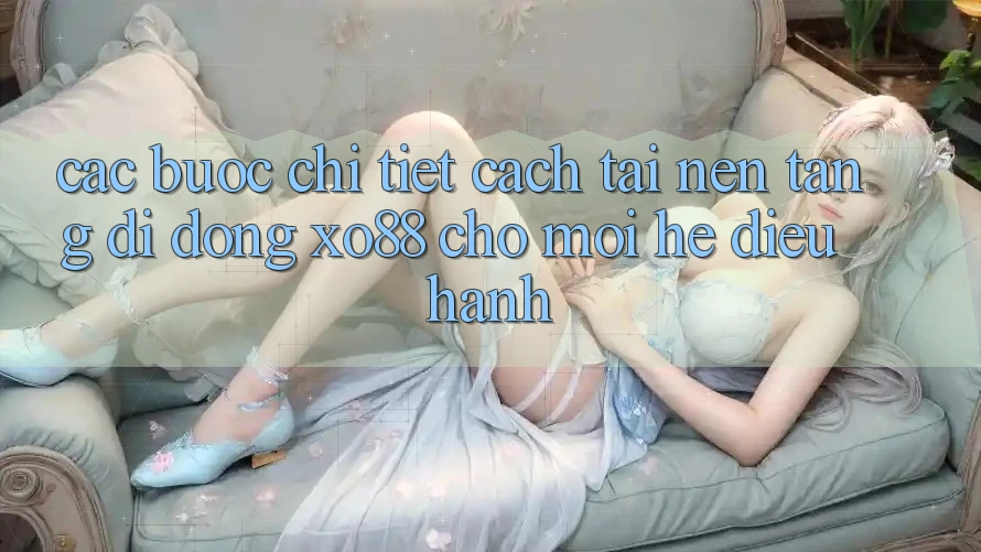 Các bước Chi Tiết Cách Tải Nền tảng di động XO88 Cho Mọi Hệ Điều Hành