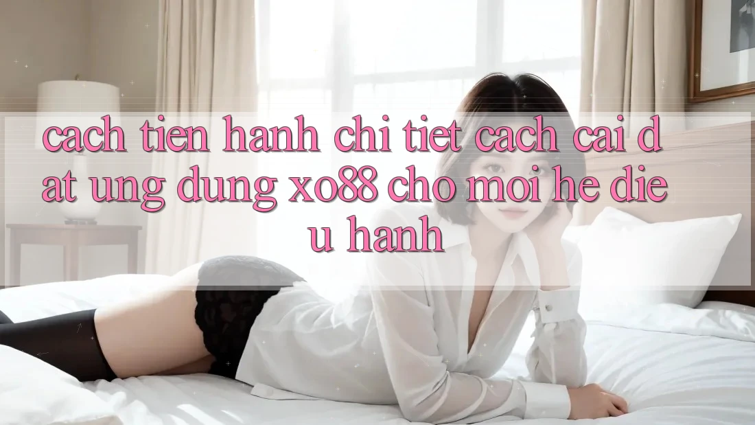 Cách tiến hành Chi Tiết Cách Cài đặt Ứng dụng XO88 Cho Mọi Hệ Điều Hành