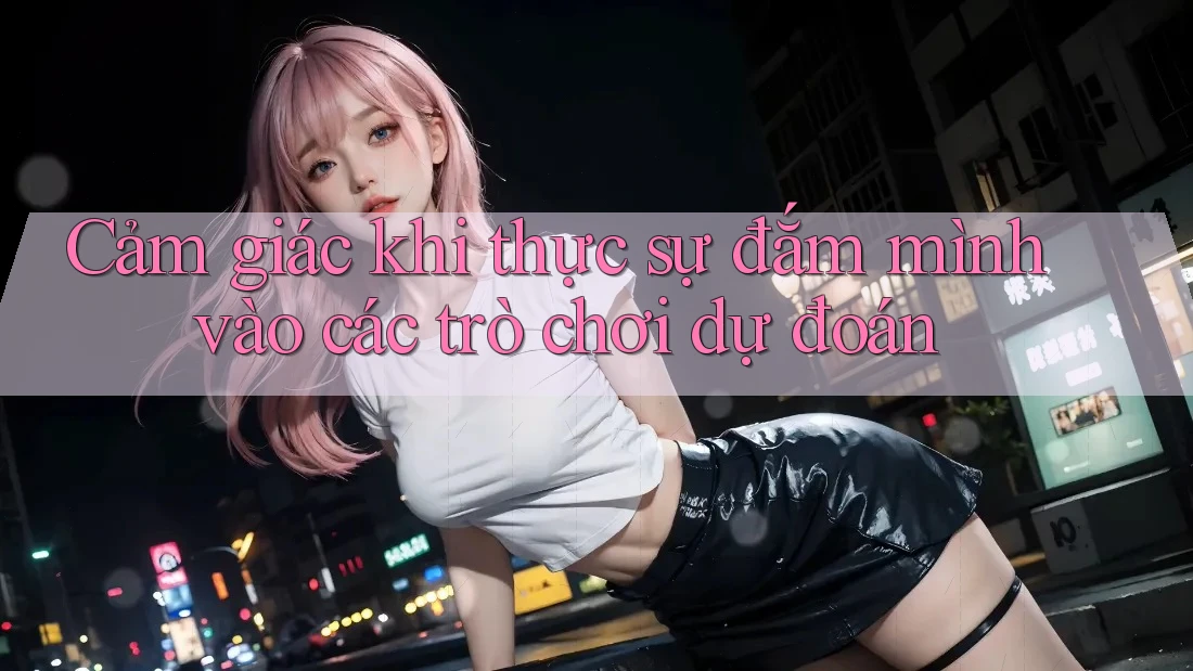 Cảm giác khi thực sự đắm mình vào các trò chơi dự đoán