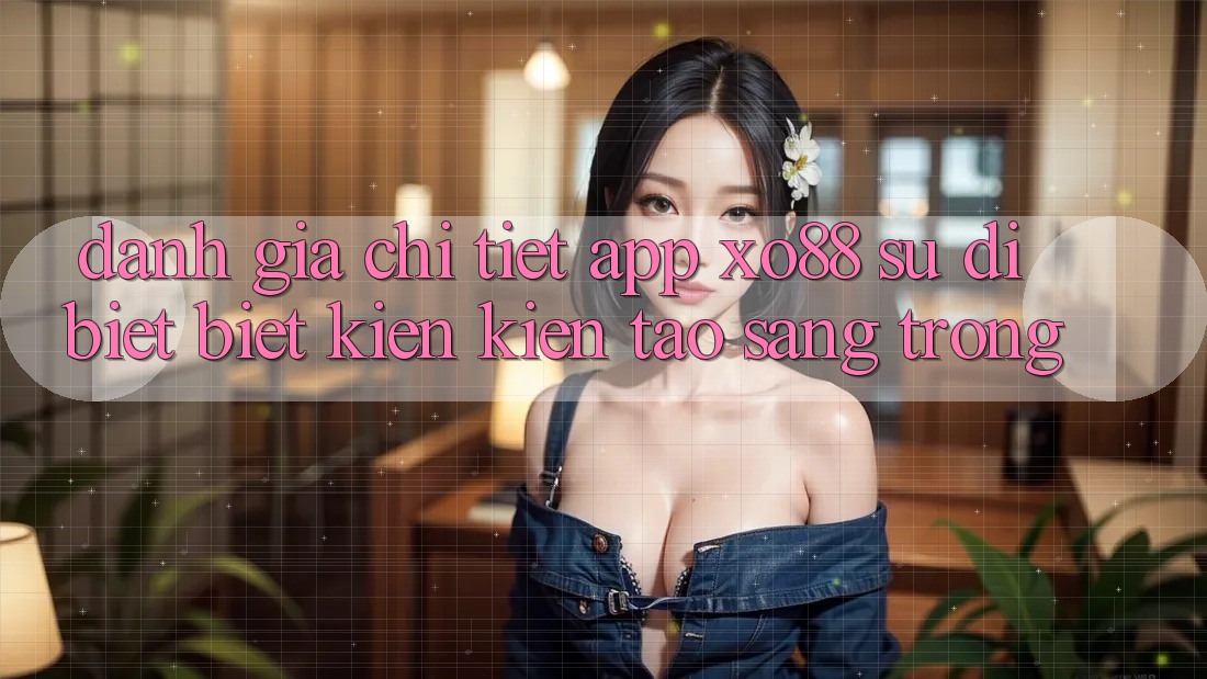 Đánh Giá Chi Tiết App XO88: Sự Dị biệt biệt Kiến kiến tạo Sang trọng