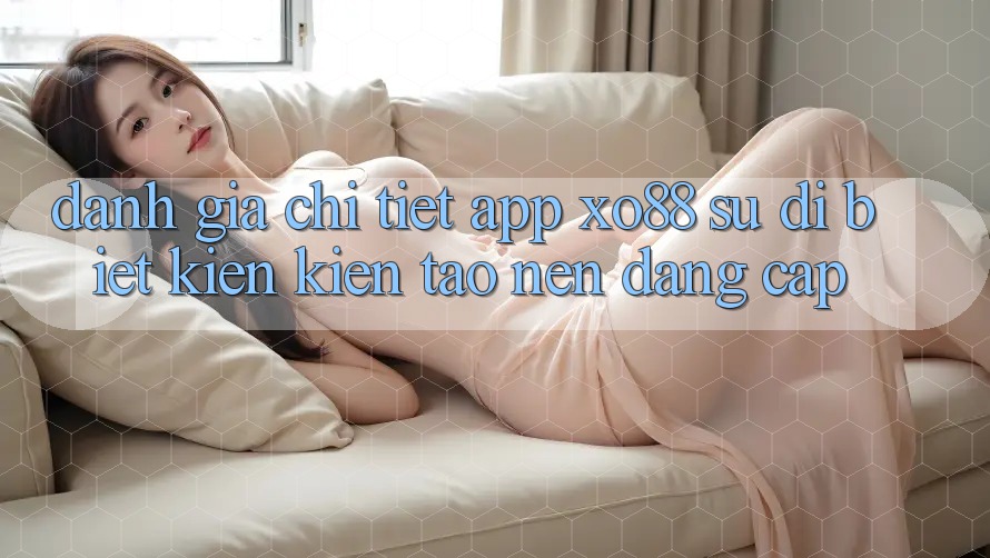 Đánh Giá Chi Tiết App XO88: Sự Dị biệt Kiến kiến tạo Nên Đẳng cấp Đánh Giá Chi Tiết App XO88: Sự Dị biệt Kiến kiến tạo Nên Đẳng cấp