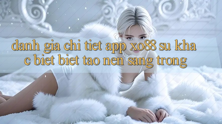 Đánh Giá Chi Tiết App XO88: Sự Khác biệt Biệt Tạo Nên Sang trọng