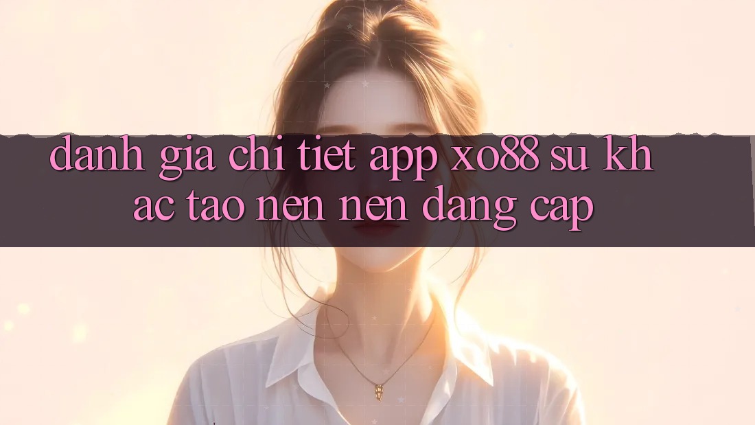 Đánh Giá Chi Tiết App XO88: Sự Khác Tạo nên Nên Đẳng Cấp