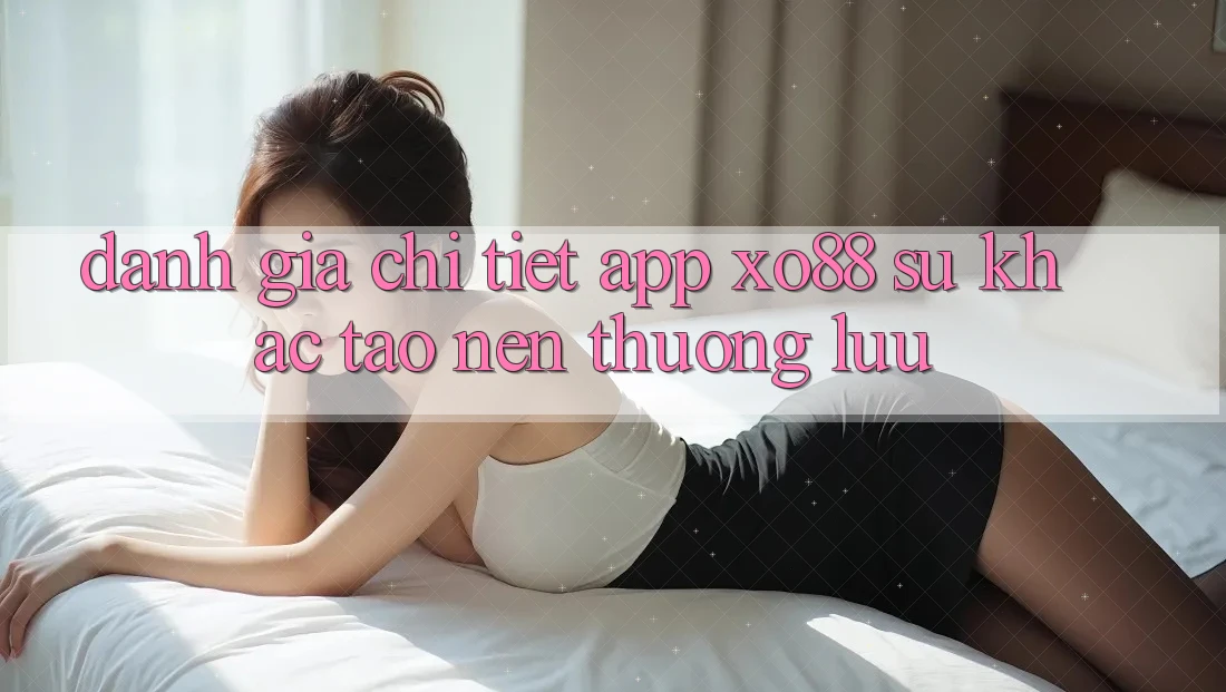 Đánh Giá Chi Tiết App XO88: Sự Khác Tạo nên Thượng lưu