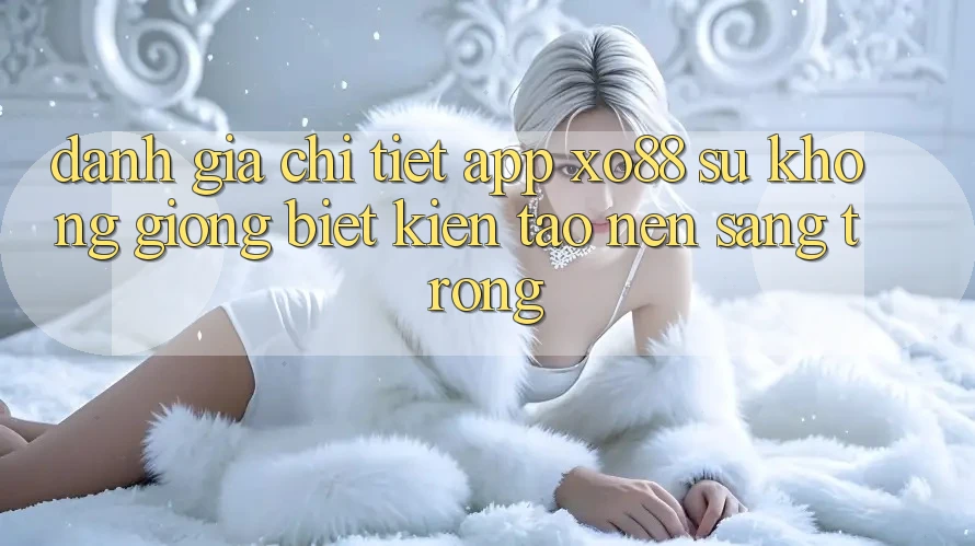 Đánh Giá Chi Tiết App XO88: Sự Không giống Biệt Kiến tạo Nên Sang trọng