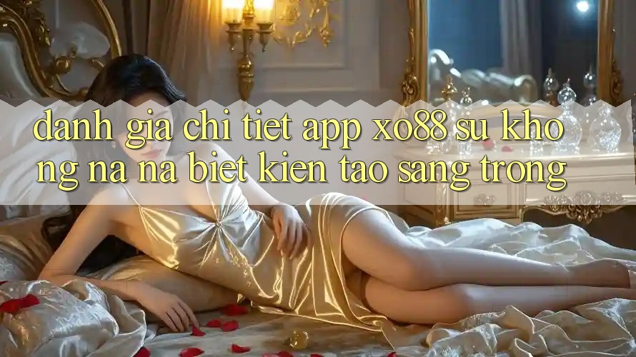 Đánh Giá Chi Tiết App XO88: Sự Không na ná Biệt Kiến tạo Sang trọng