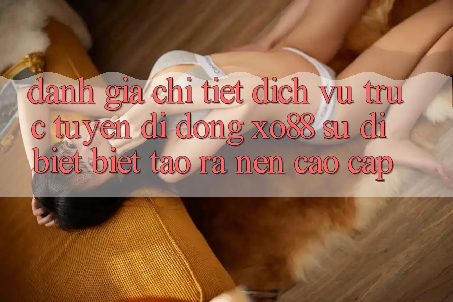 Đánh Giá Chi Tiết Dịch vụ trực tuyến di động XO88: Sự Dị biệt Biệt Tạo ra Nên Cao cấp