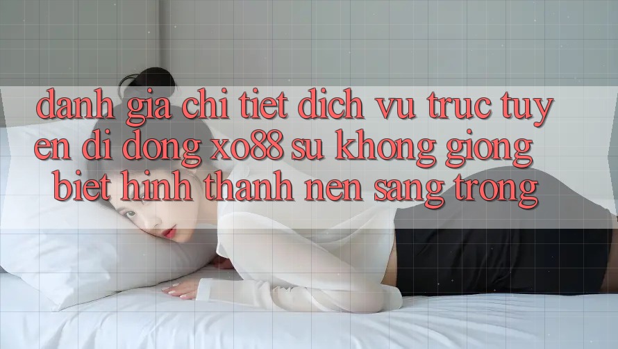 Đánh Giá Chi Tiết Dịch vụ trực tuyến di động XO88: Sự Không giống Biệt Hình thành Nên Sang trọng