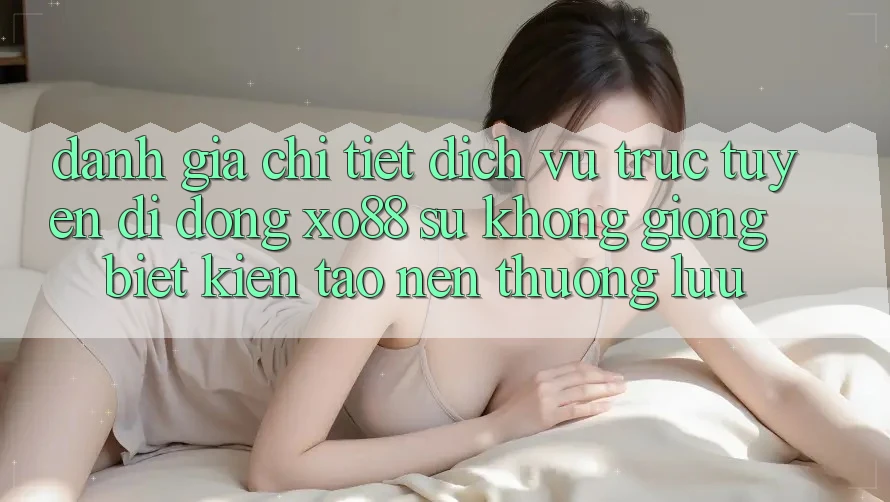Đánh Giá Chi Tiết Dịch vụ trực tuyến di động XO88: Sự Không giống Biệt Kiến tạo Nên Thượng lưu