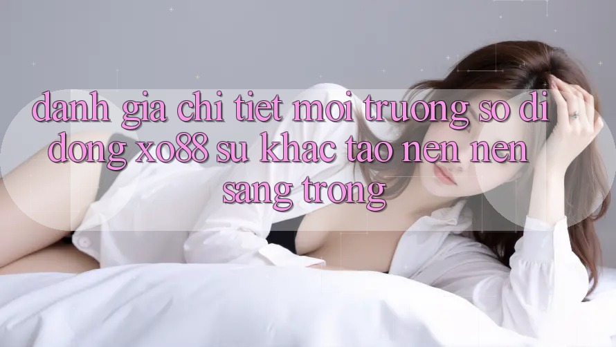 Đánh Giá Chi Tiết Môi trường số di động XO88: Sự Khác Tạo nên Nên Sang trọng