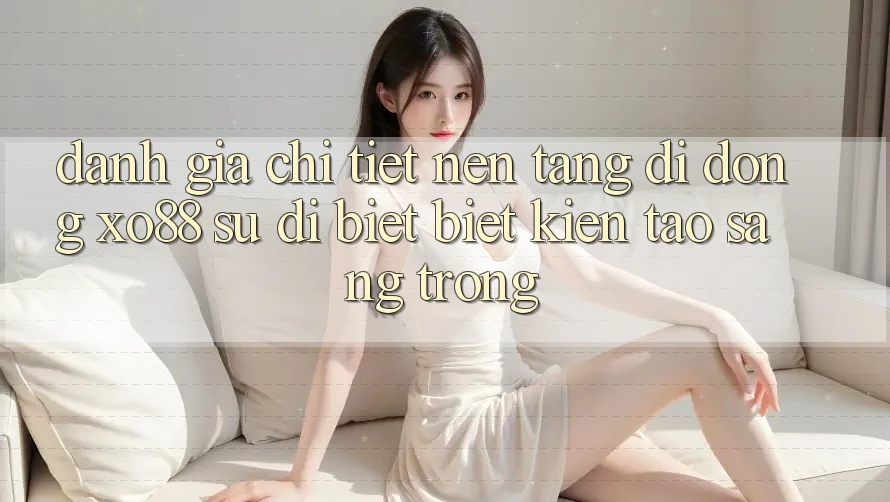 Đánh Giá Chi Tiết Nền tảng di động XO88: Sự Dị biệt Biệt Kiến tạo Sang trọng
