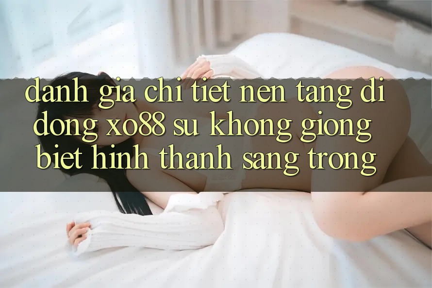 Đánh Giá Chi Tiết Nền tảng di động XO88: Sự Không giống Biệt Hình thành Sang trọng