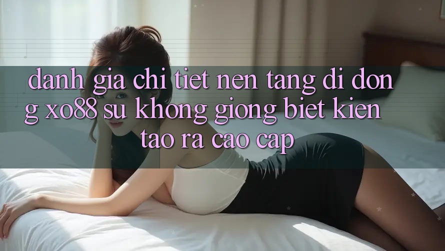 Đánh Giá Chi Tiết Nền tảng di động XO88: Sự Không giống Biệt Kiến tạo ra Cao cấp
