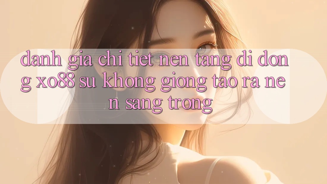 Đánh Giá Chi Tiết Nền tảng di động XO88: Sự Không giống Tạo ra Nên Sang trọng