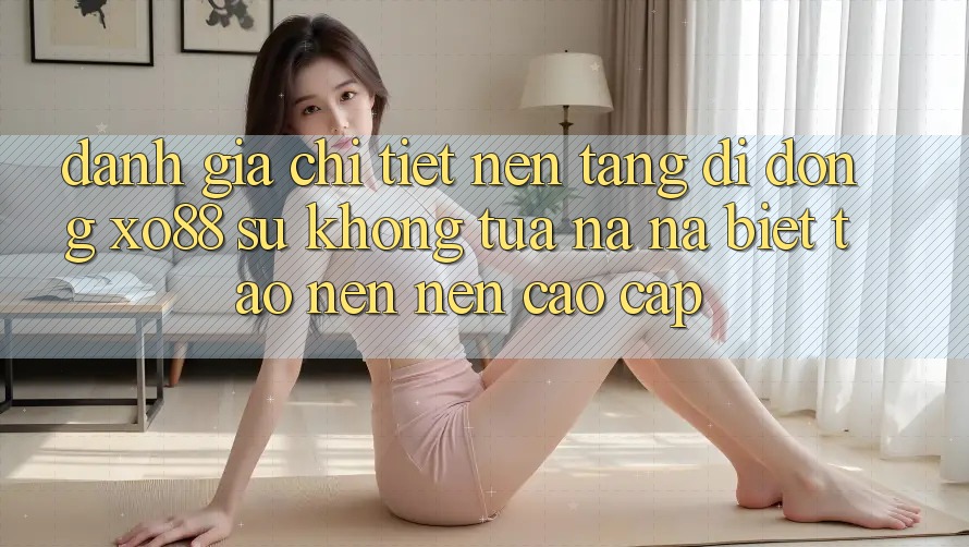 Đánh Giá Chi Tiết Nền tảng di động XO88: Sự Không tựa na ná Biệt Tạo nên Nên Cao cấp