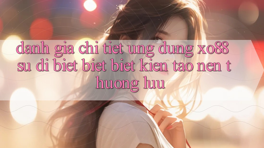 Đánh Giá Chi Tiết Ứng Dụng XO88: Sự Dị biệt biệt Biệt Kiến tạo Nên Thượng lưu