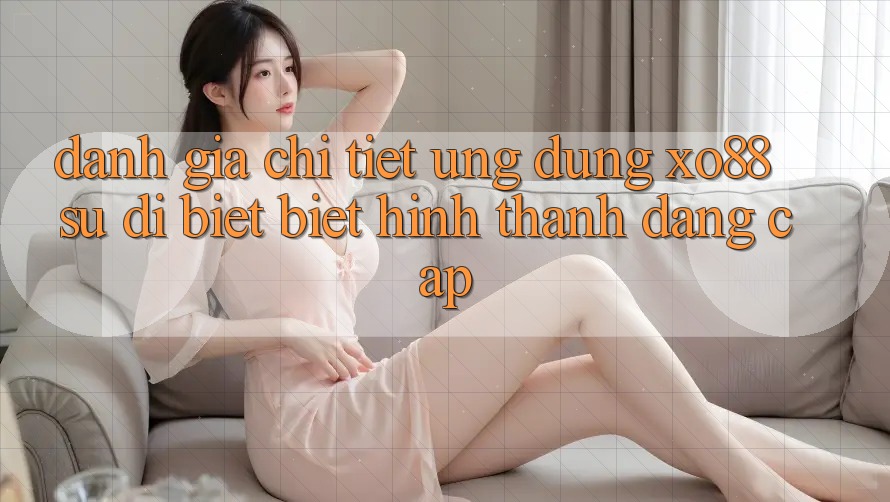 Đánh Giá Chi Tiết Ứng Dụng XO88: Sự Dị biệt Biệt Hình thành Đẳng Cấp