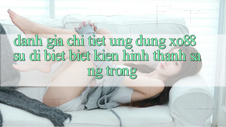 Đánh Giá Chi Tiết Ứng Dụng XO88: Sự Dị biệt Biệt Kiến hình thành Sang trọng