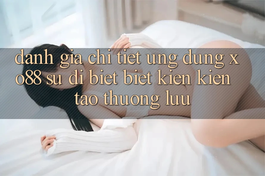 Đánh Giá Chi Tiết Ứng Dụng XO88: Sự Dị biệt Biệt Kiến kiến tạo Thượng lưu