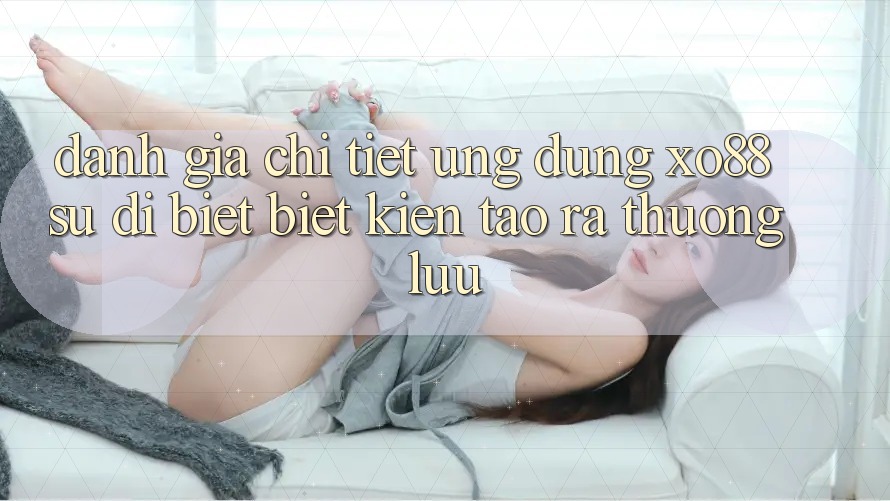 Đánh Giá Chi Tiết Ứng Dụng XO88: Sự Dị biệt Biệt Kiến tạo ra Thượng lưu