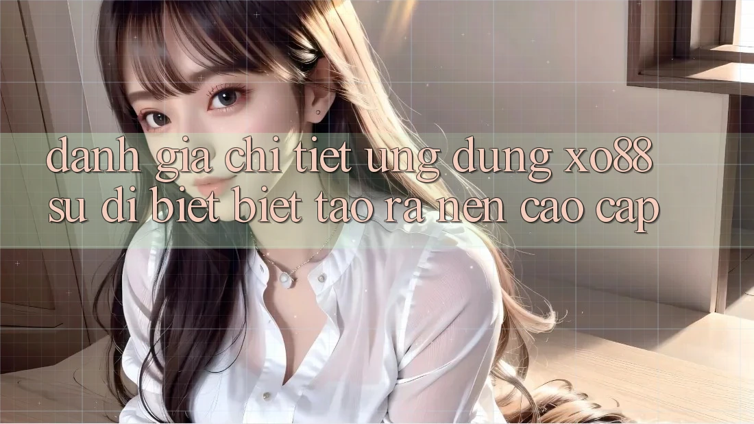 Đánh Giá Chi Tiết Ứng Dụng XO88: Sự Dị biệt Biệt Tạo ra Nên Cao cấp