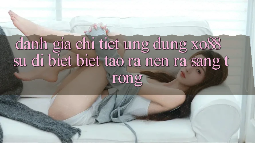 Đánh Giá Chi Tiết Ứng Dụng XO88: Sự Dị biệt Biệt Tạo ra nên ra Sang trọng