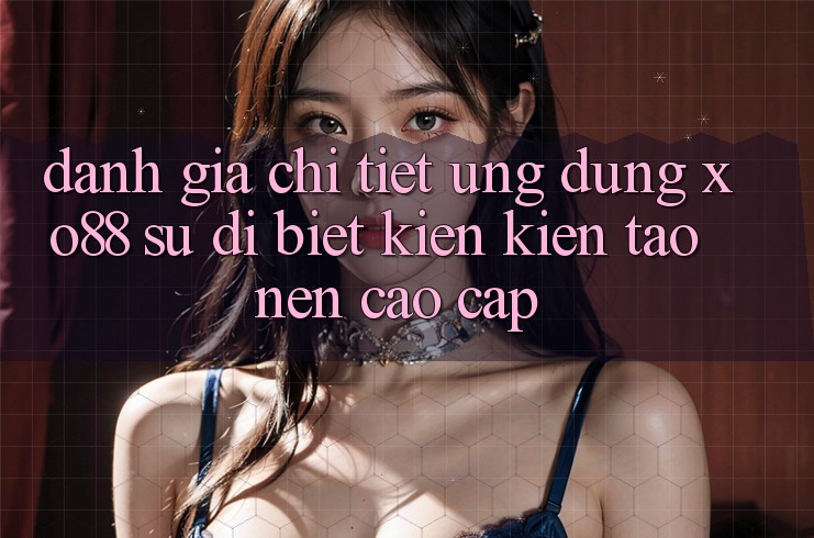 Đánh Giá Chi Tiết Ứng Dụng XO88: Sự Dị biệt Kiến kiến tạo Nên Cao cấp