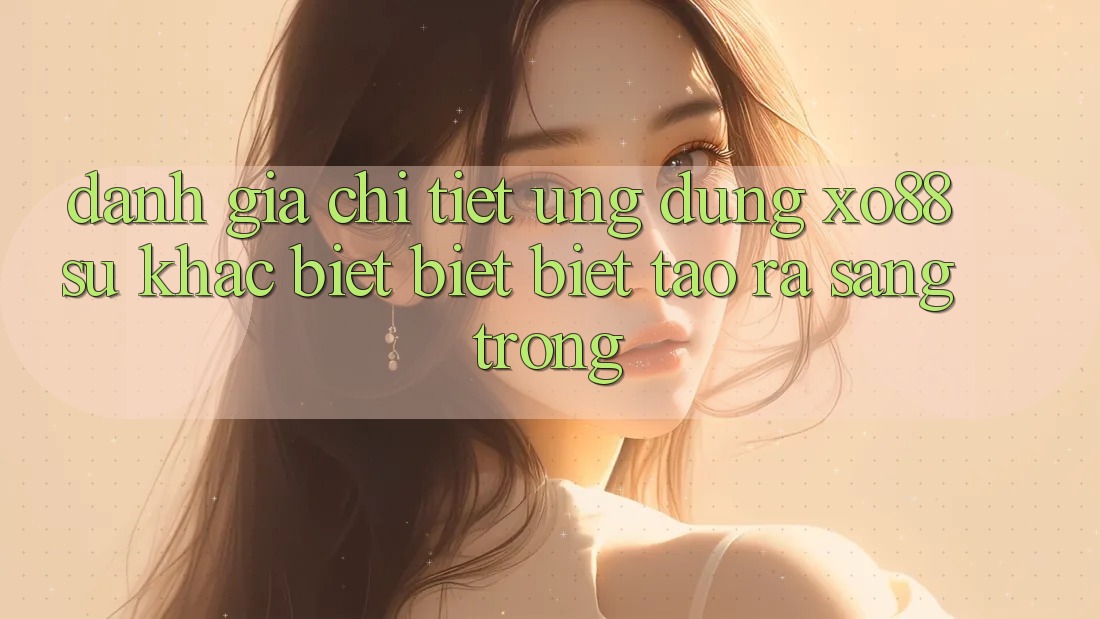 Đánh Giá Chi Tiết Ứng Dụng XO88: Sự Khác biệt biệt Biệt Tạo ra Sang trọng