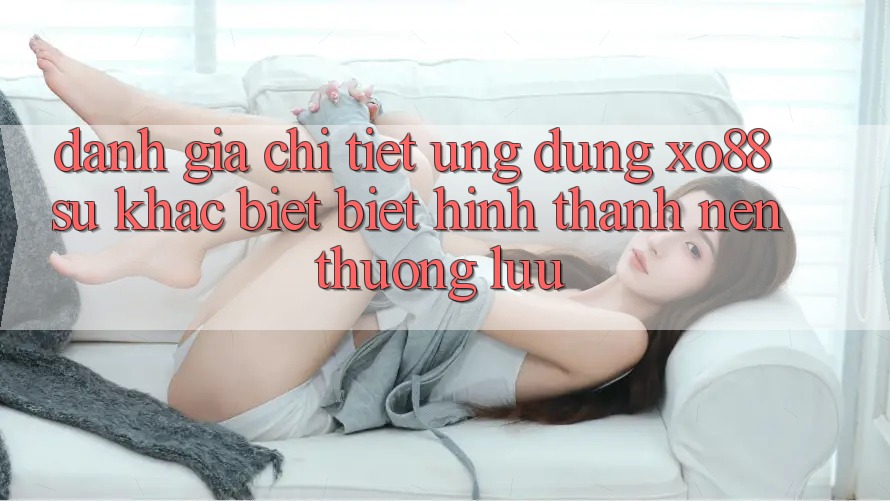 Đánh Giá Chi Tiết Ứng Dụng XO88: Sự Khác biệt Biệt Hình thành Nên Thượng lưu Đánh Giá Chi Tiết Ứng Dụng XO88: Sự Khác biệt Biệt Hình thành Nên Thượng lưu