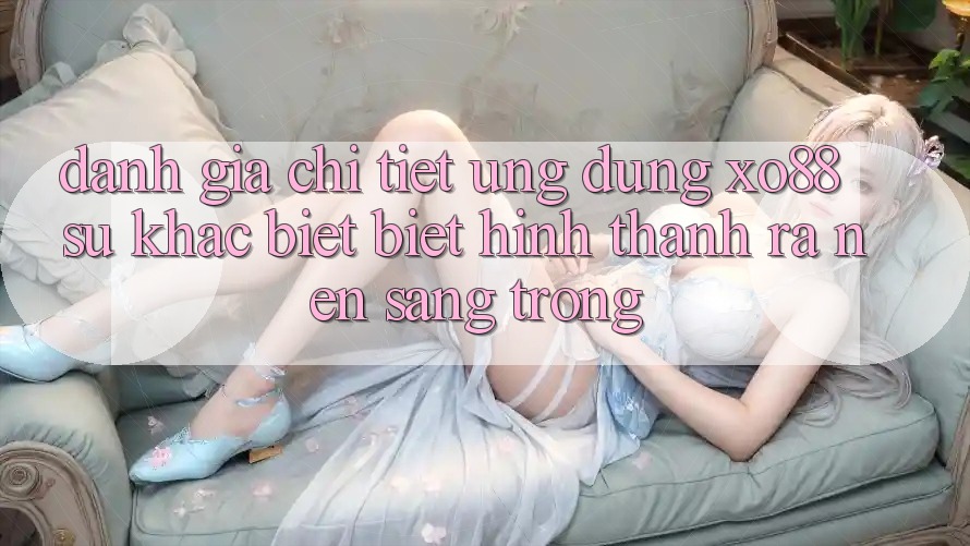 Đánh Giá Chi Tiết Ứng Dụng XO88: Sự Khác biệt Biệt Hình thành ra Nên Sang trọng