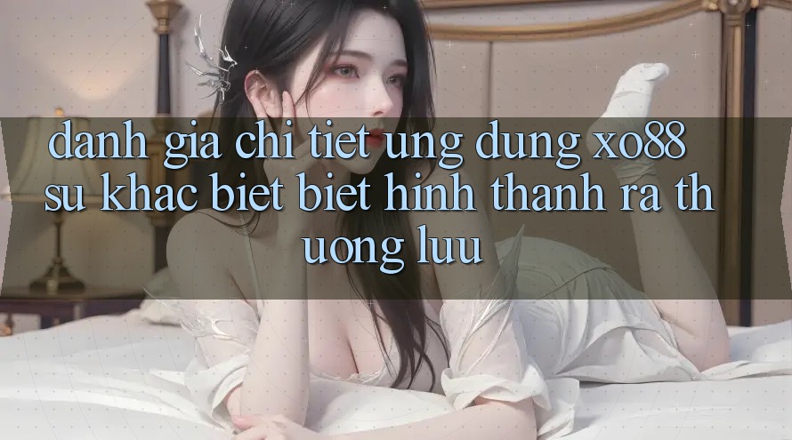 Đánh Giá Chi Tiết Ứng Dụng XO88: Sự Khác biệt Biệt Hình thành ra Thượng lưu