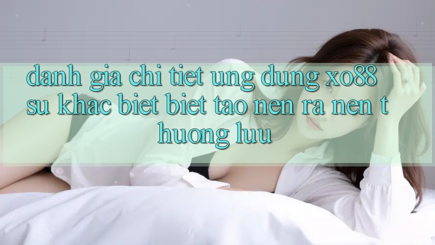Đánh Giá Chi Tiết Ứng Dụng XO88: Sự Khác biệt biệt Tạo nên ra Nên Thượng lưu