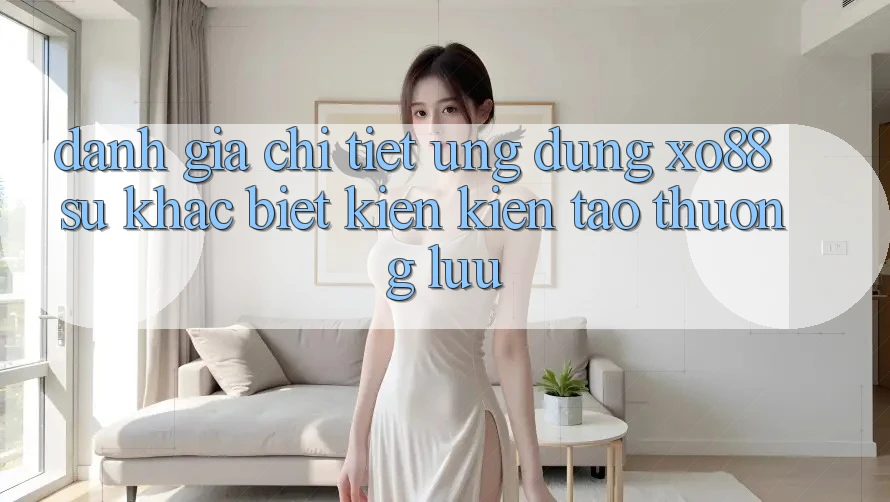 Đánh Giá Chi Tiết Ứng Dụng XO88: Sự Khác Biệt Kiến kiến tạo Thượng lưu
