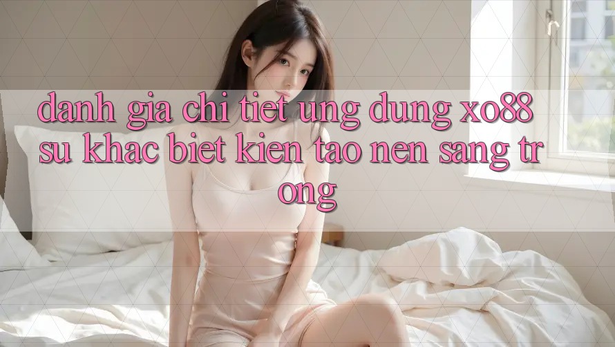Đánh Giá Chi Tiết Ứng Dụng XO88: Sự Khác biệt Kiến tạo Nên Sang trọng