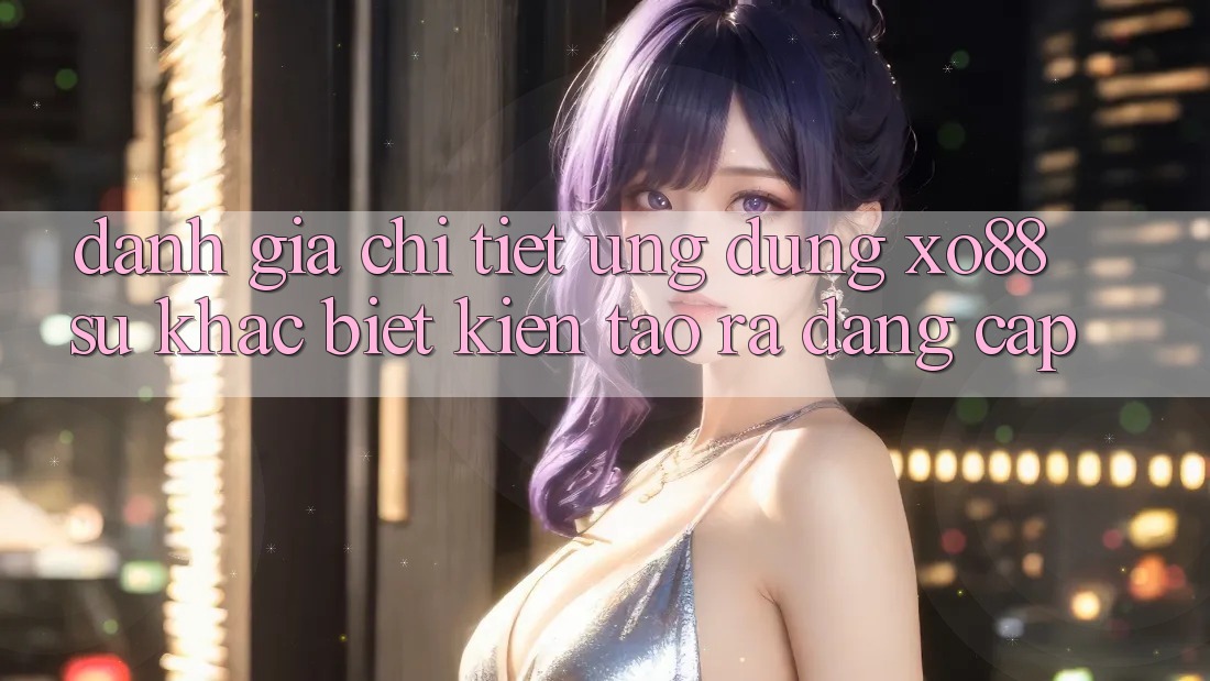 Đánh Giá Chi Tiết Ứng Dụng XO88: Sự Khác Biệt Kiến tạo ra Đẳng Cấp