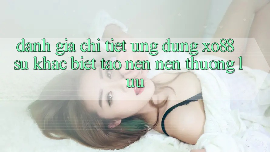 Đánh Giá Chi Tiết Ứng Dụng XO88: Sự Khác Biệt Tạo nên Nên Thượng lưu