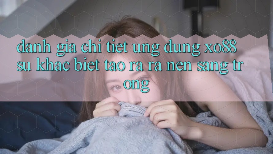 Đánh Giá Chi Tiết Ứng Dụng XO88: Sự Khác biệt Tạo ra ra Nên Sang trọng