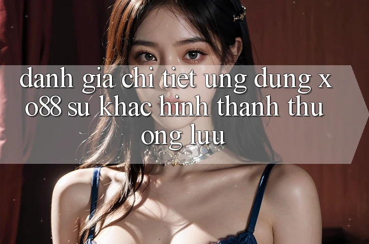 Đánh Giá Chi Tiết Ứng Dụng XO88: Sự Khác Hình thành Thượng lưu