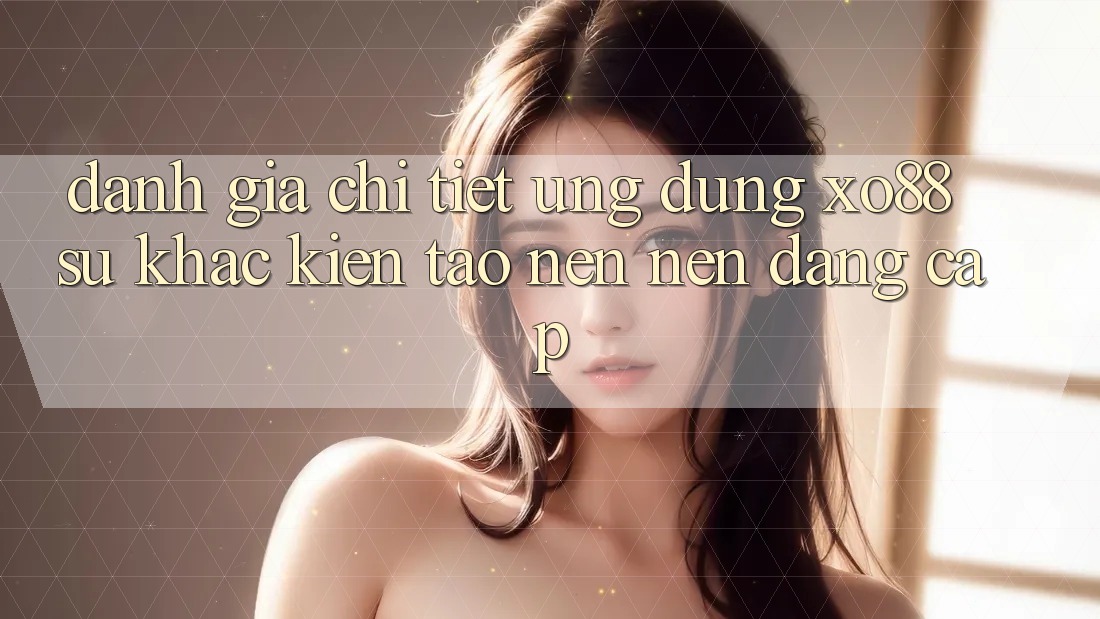 Đánh Giá Chi Tiết Ứng Dụng XO88: Sự Khác Kiến tạo nên Nên Đẳng Cấp
