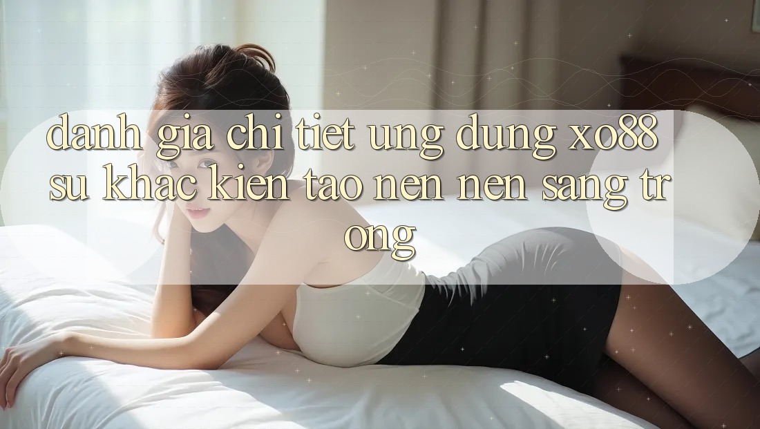 Đánh Giá Chi Tiết Ứng Dụng XO88: Sự Khác Kiến tạo nên Nên Sang trọng Đánh Giá Chi Tiết Ứng Dụng XO88: Sự Khác Kiến tạo nên Nên Sang trọng