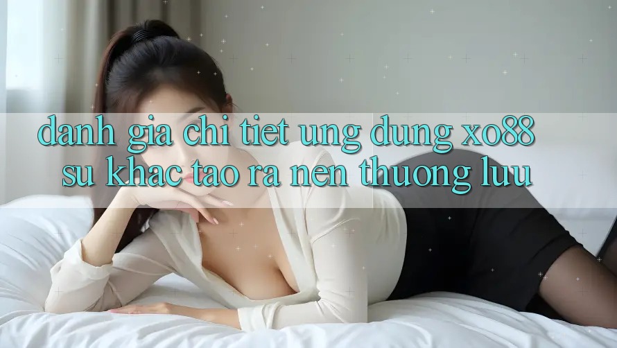 Đánh Giá Chi Tiết Ứng Dụng XO88: Sự Khác Tạo ra Nên Thượng lưu Đánh Giá Chi Tiết Ứng Dụng XO88: Sự Khác Tạo ra Nên Thượng lưu