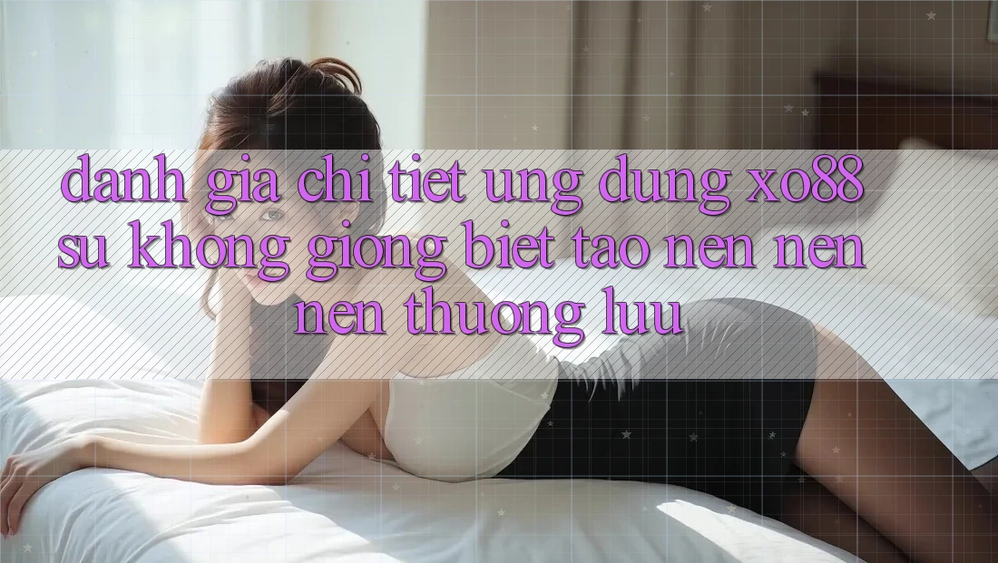 Đánh Giá Chi Tiết Ứng Dụng XO88: Sự Không giống Biệt Tạo nên nên Nên Thượng lưu