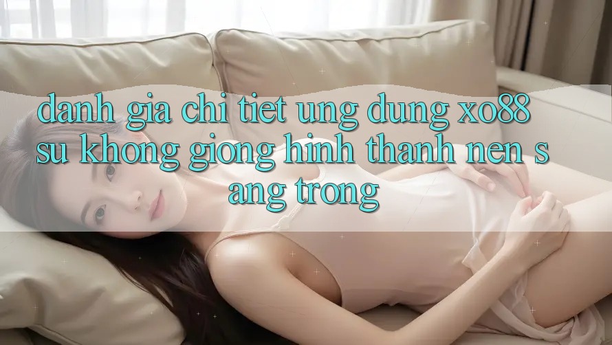 Đánh Giá Chi Tiết Ứng Dụng XO88: Sự Không giống Hình thành Nên Sang trọng