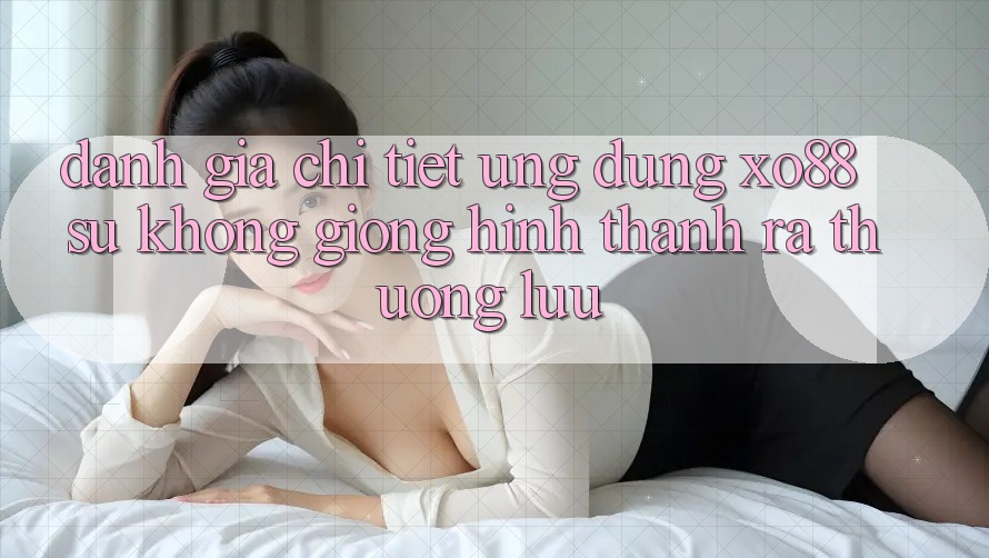 Đánh Giá Chi Tiết Ứng Dụng XO88: Sự Không giống Hình thành ra Thượng lưu