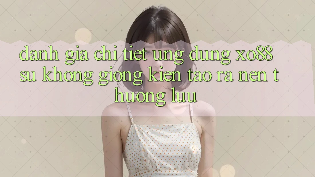 Đánh Giá Chi Tiết Ứng Dụng XO88: Sự Không giống Kiến tạo ra Nên Thượng lưu