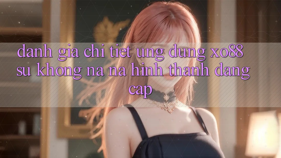 Đánh Giá Chi Tiết Ứng Dụng XO88: Sự Không na ná Hình thành Đẳng Cấp
