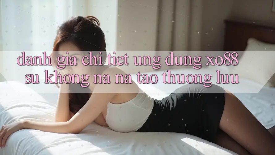 Đánh Giá Chi Tiết Ứng Dụng XO88: Sự Không na ná Tạo Thượng lưu