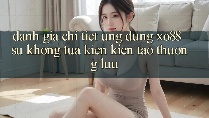 Đánh Giá Chi Tiết Ứng Dụng XO88: Sự Không tựa Kiến kiến tạo Thượng lưu