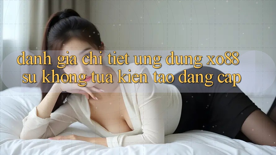Đánh Giá Chi Tiết Ứng Dụng XO88: Sự Không tựa Kiến tạo Đẳng Cấp